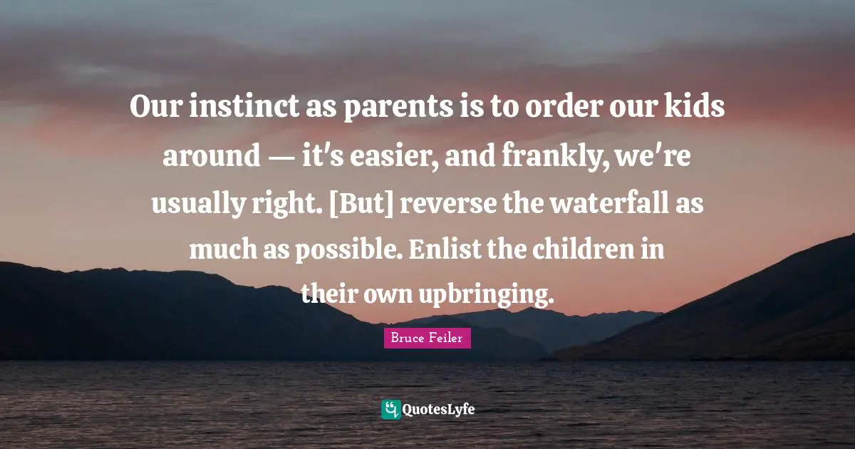 Our instinct as parents is to order our kids around — it's easier, and frankly, we're usually right. [But] reverse the waterfall as much as possible. Enlist the children in their own upbringing.