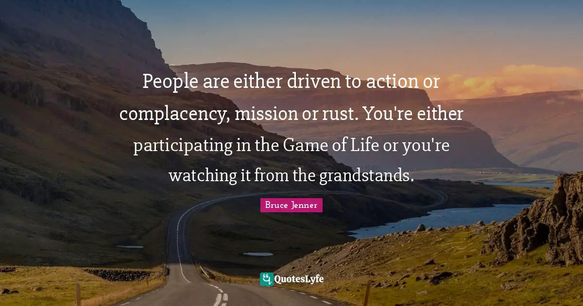 People are either driven to action or complacency, mission or rust. You're either participating in the Game of Life or you're watching it from the grandstands.