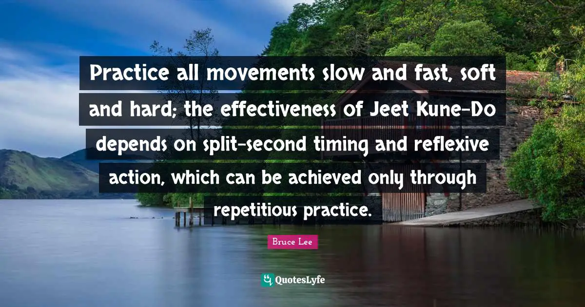 Practice all movements slow and fast, soft and hard; the effectiveness of Jeet Kune-Do depends on split-second timing and reflexive action, which can be achieved only through repetitious practice.