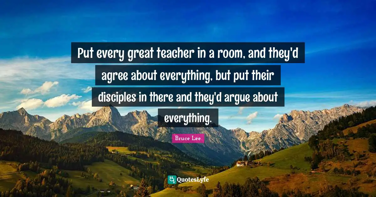 Put every great teacher in a room, and they'd agree about everything, but put their disciples in there and they'd argue about everything.