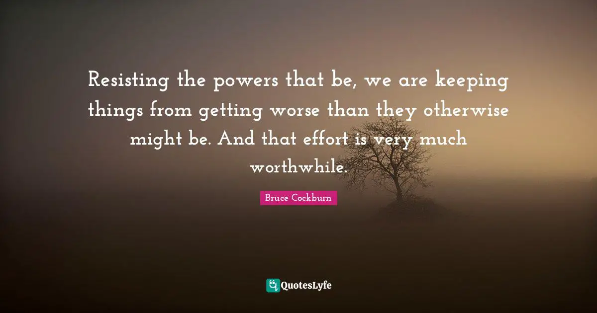 Resisting the powers that be, we are keeping things from getting worse than they otherwise might be. And that effort is very much worthwhile.