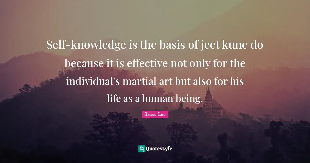 Self-knowledge is the basis of jeet kune do because it is effective not only for the individual's martial art but also for his life as a human being.