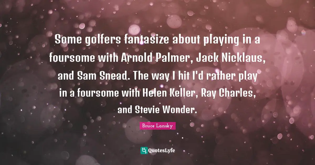 Some golfers fantasize about playing in a foursome with Arnold Palmer, Jack Nicklaus, and Sam Snead. The way I hit I'd rather play in a foursome with Helen Keller, Ray Charles, and Stevie Wonder.
