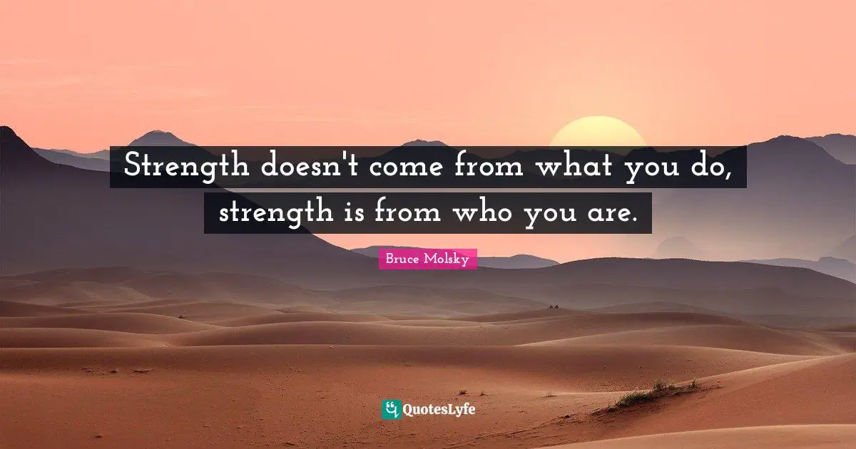 Strength doesn't come from what you do, strength is from who you are.