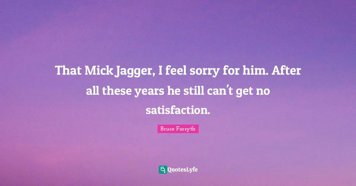 That Mick Jagger, I feel sorry for him. After all these years he still can't get no satisfaction.