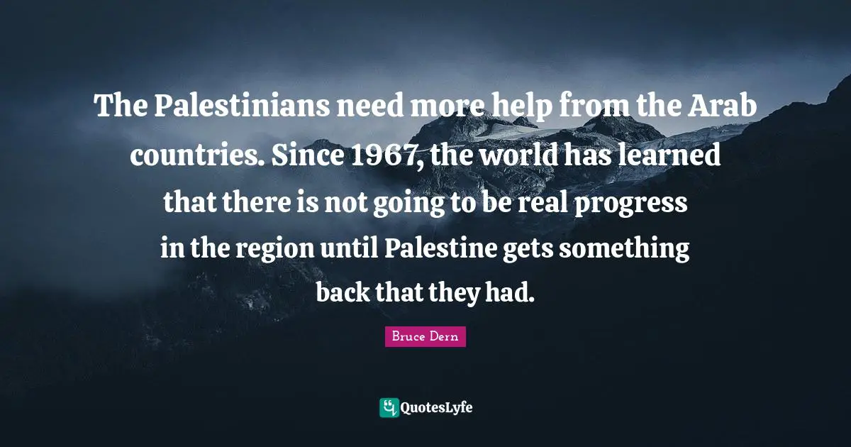The Palestinians need more help from the Arab countries. Since 1967, the world has learned that there is not going to be real progress in the region until Palestine gets something back that they had.