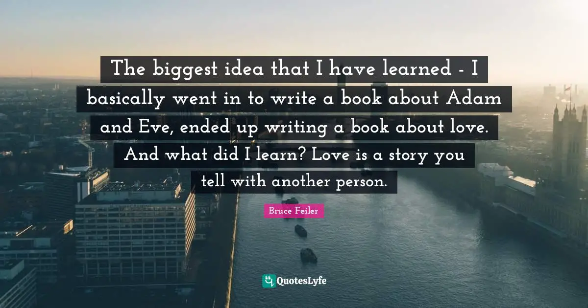 The biggest idea that I have learned - I basically went in to write a book about Adam and Eve, ended up writing a book about love. And what did I learn? Love is a story you tell with another person.