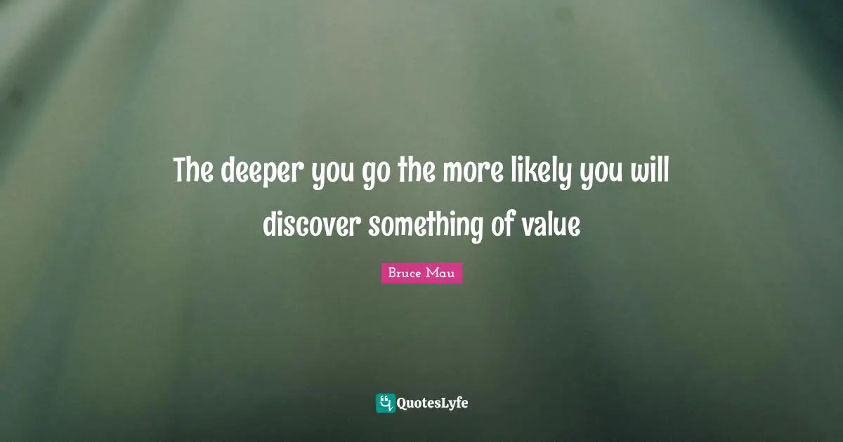 The deeper you go the more likely you will discover something of value