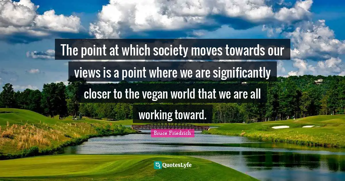 The point at which society moves towards our views is a point where we are significantly closer to the vegan world that we are all working toward.