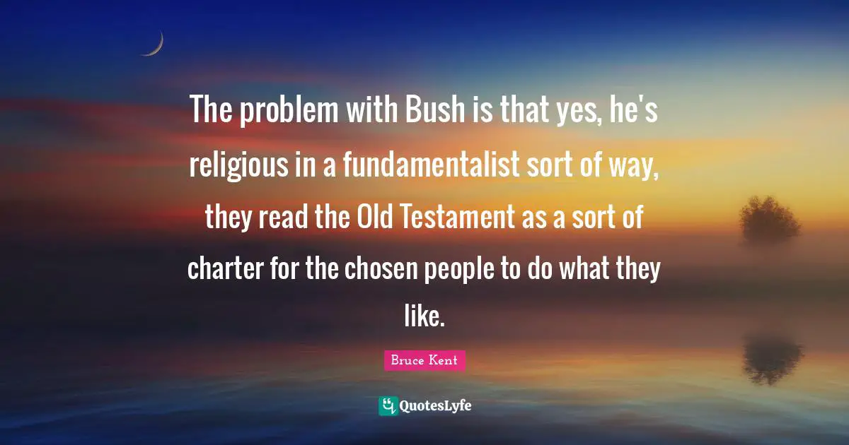 The problem with Bush is that yes, he's religious in a fundamentalist sort of way, they read the Old Testament as a sort of charter for the chosen people to do what they like.