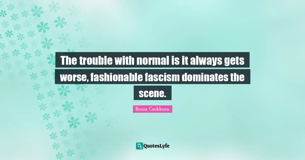 The trouble with normal is it always gets worse, fashionable fascism dominates the scene.