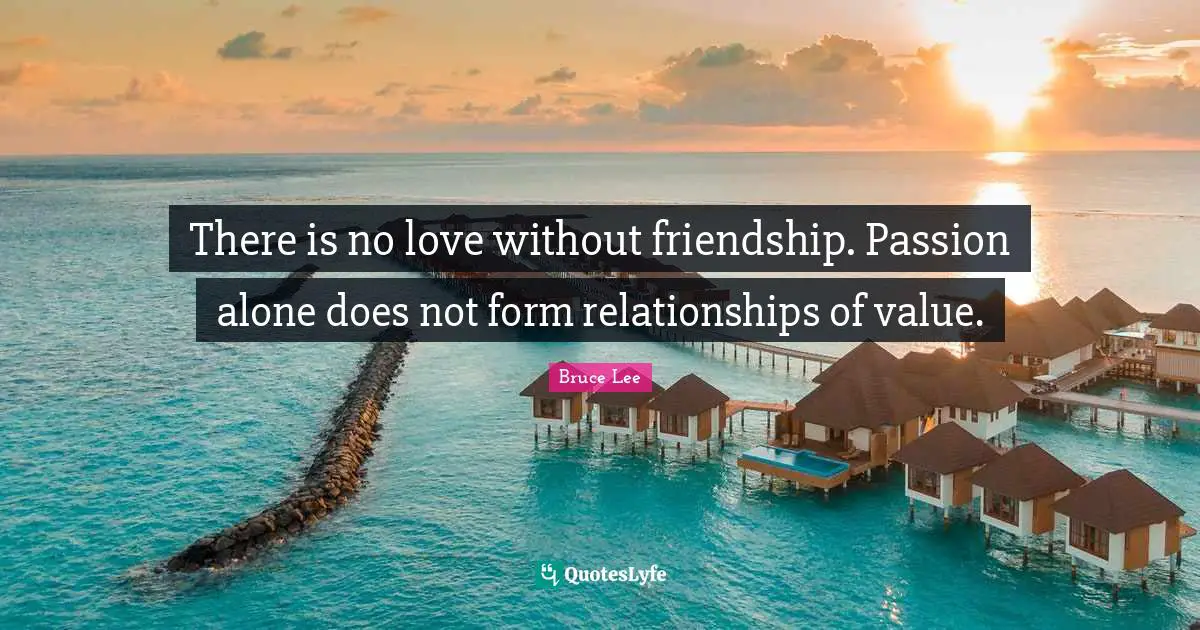 There is no love without friendship. Passion alone does not form relationships of value.