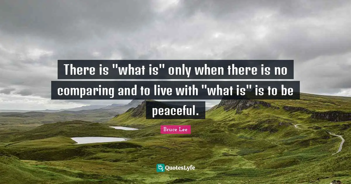 There is "what is" only when there is no comparing and to live with "what is" is to be peaceful.