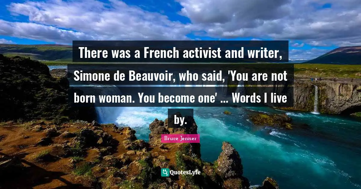 There was a French activist and writer, Simone de Beauvoir, who said, 'You are not born woman. You become one' ... Words I live by.
