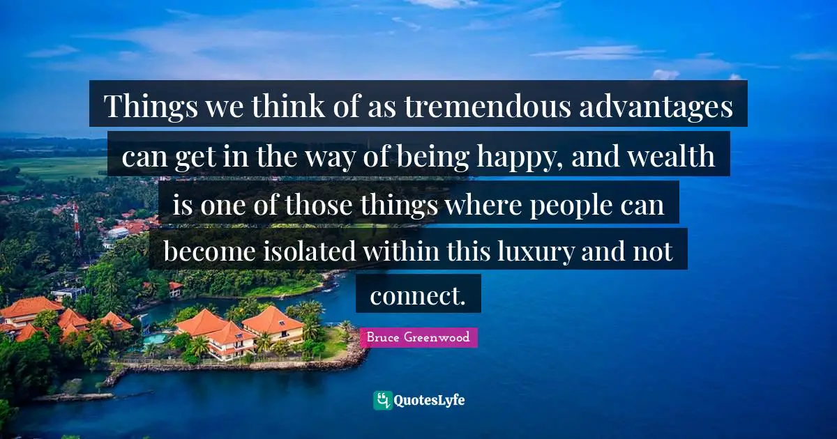 Things we think of as tremendous advantages can get in the way of being happy, and wealth is one of those things where people can become isolated within this luxury and not connect.