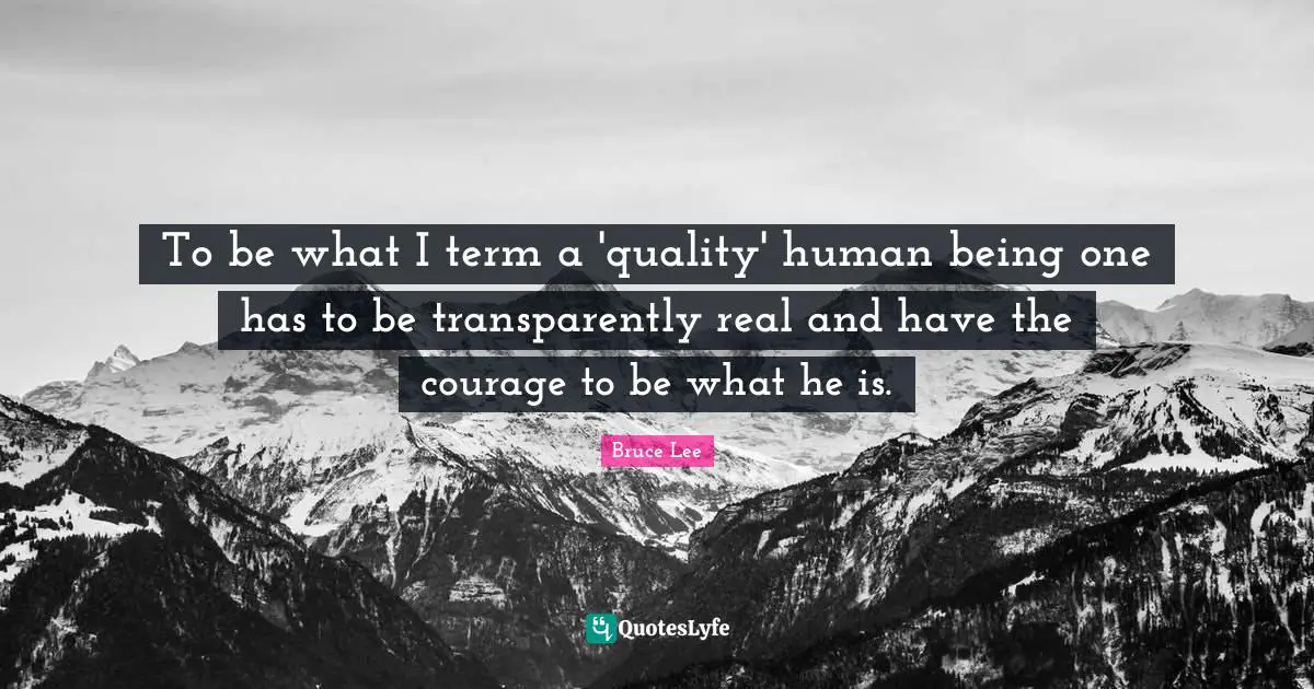 To be what I term a 'quality' human being one has to be transparently real and have the courage to be what he is.