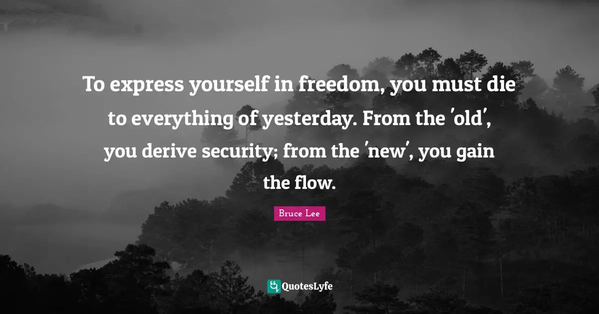 To express yourself in freedom, you must die to everything of yesterday. From the 'old', you derive security; from the 'new', you gain the flow.