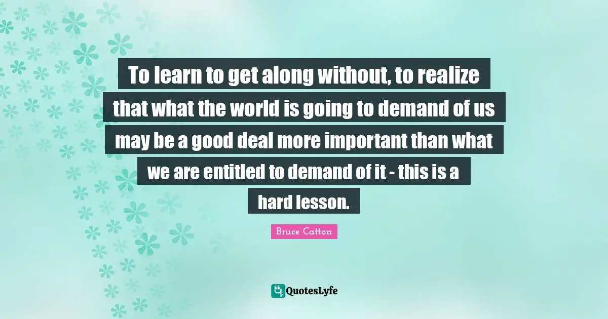To learn to get along without, to realize that what the world is going to demand of us may be a good deal more important than what we are entitled to demand of it - this is a hard lesson.