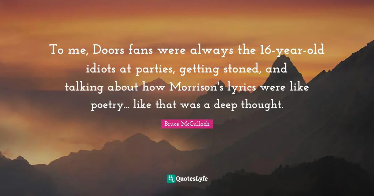 To me, Doors fans were always the 16-year-old idiots at parties, getting stoned, and talking about how Morrison's lyrics were like poetry... like that was a deep thought.