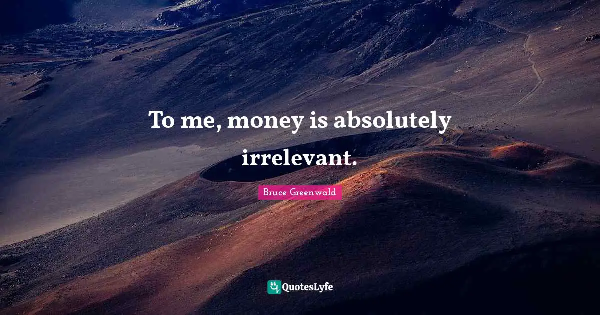 To me, money is absolutely irrelevant.
