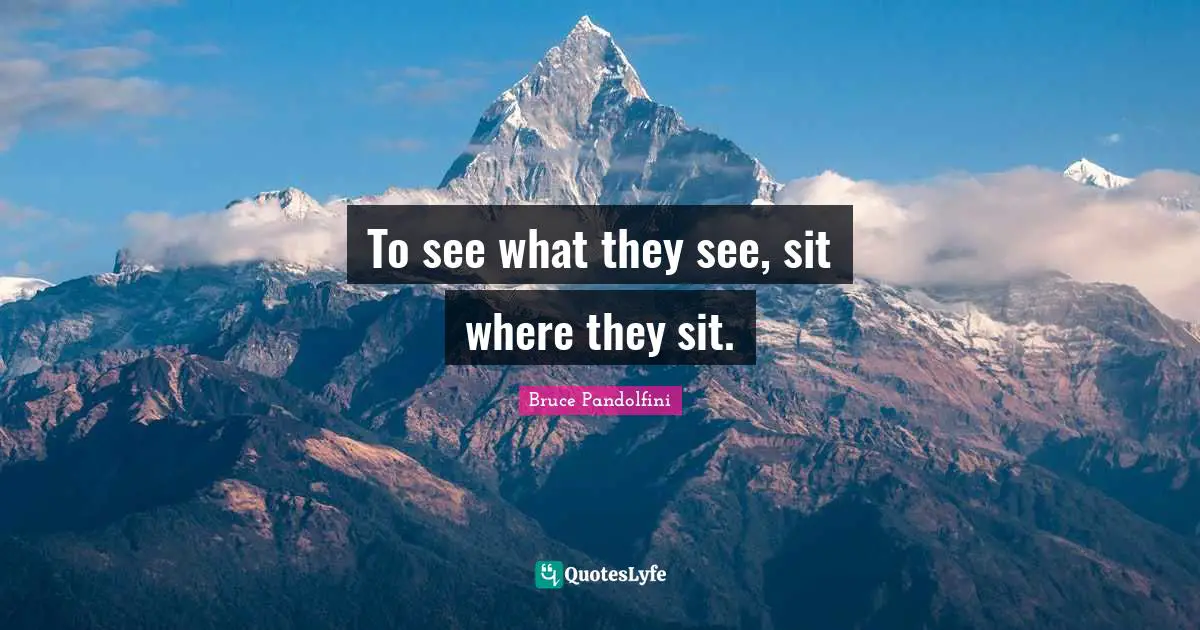 To see what they see, sit where they sit.