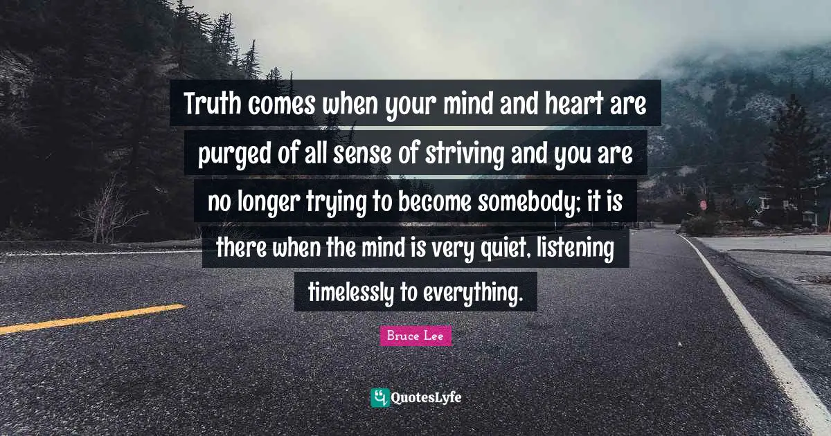 Truth comes when your mind and heart are purged of all sense of striving and you are no longer trying to become somebody; it is there when the mind is very quiet, listening timelessly to everything.
