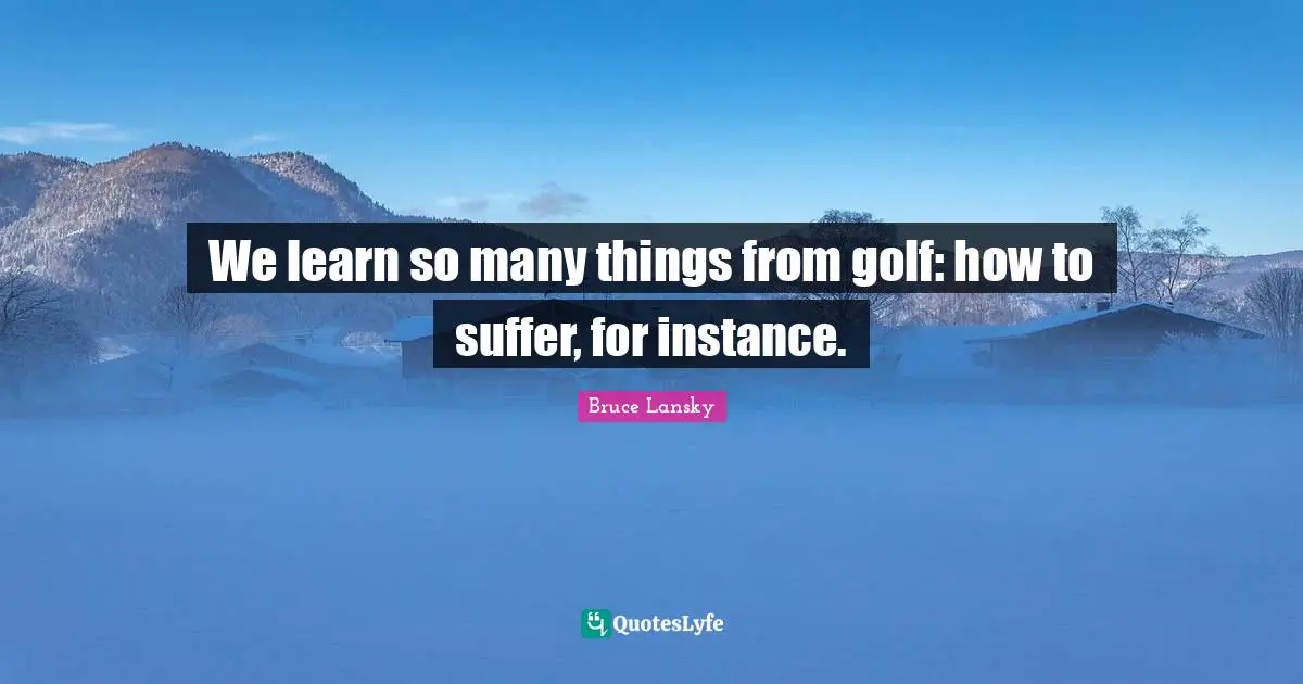 We learn so many things from golf: how to suffer, for instance.