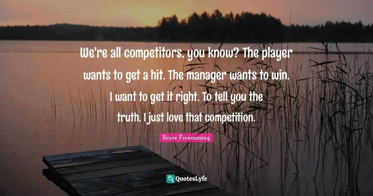 We're all competitors, you know? The player wants to get a hit. The manager wants to win. I want to get it right. To tell you the truth, I just love that competition.