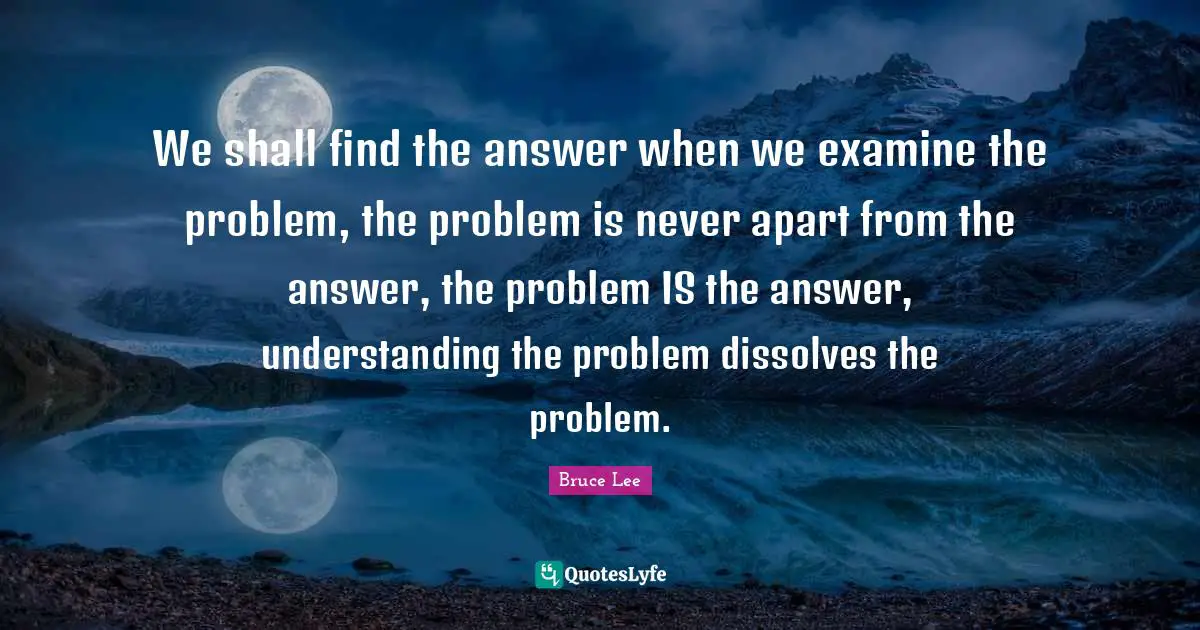 We shall find the answer when we examine the problem, the problem is never apart from the answer, the problem IS the answer, understanding the problem dissolves the problem.