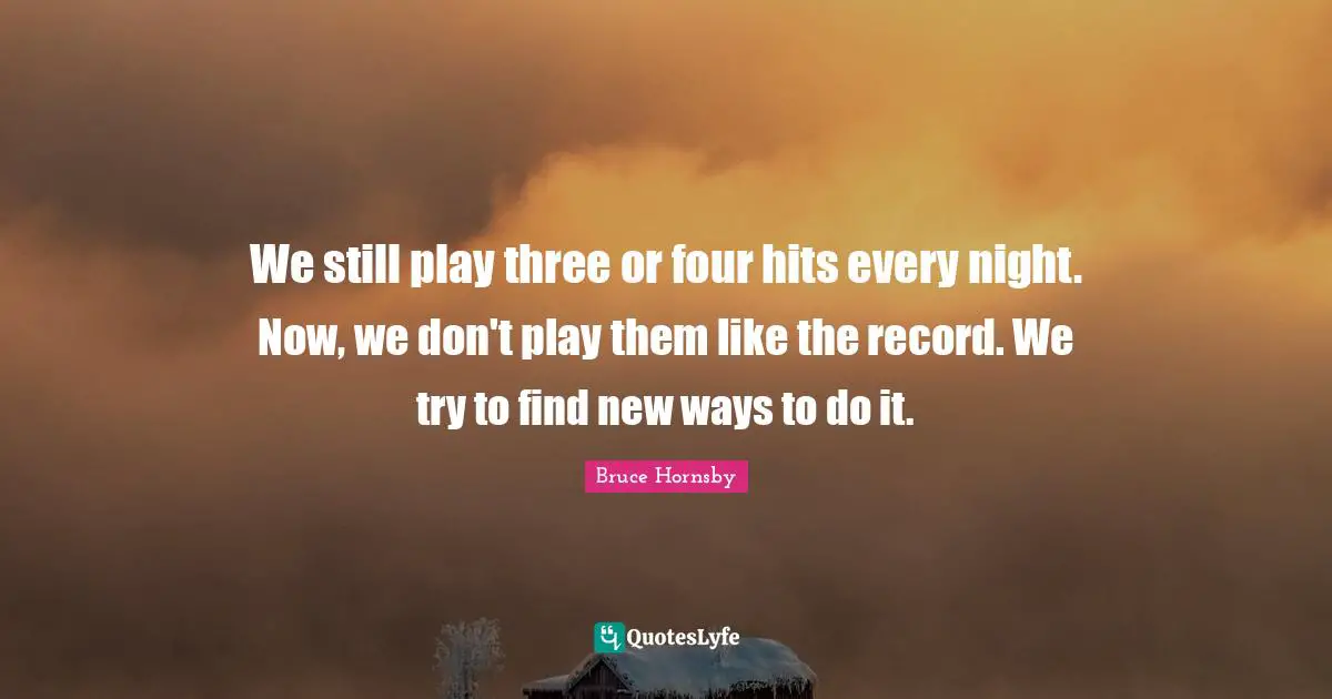 We still play three or four hits every night. Now, we don't play them like the record. We try to find new ways to do it.