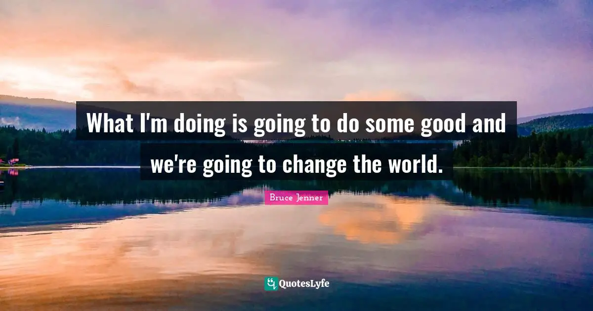 What I'm doing is going to do some good and we're going to change the world.