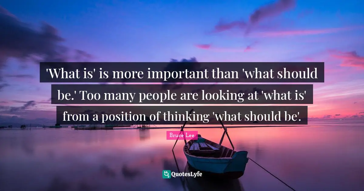 'What is' is more important than 'what should be.' Too many people are looking at 'what is' from a position of thinking 'what should be'.