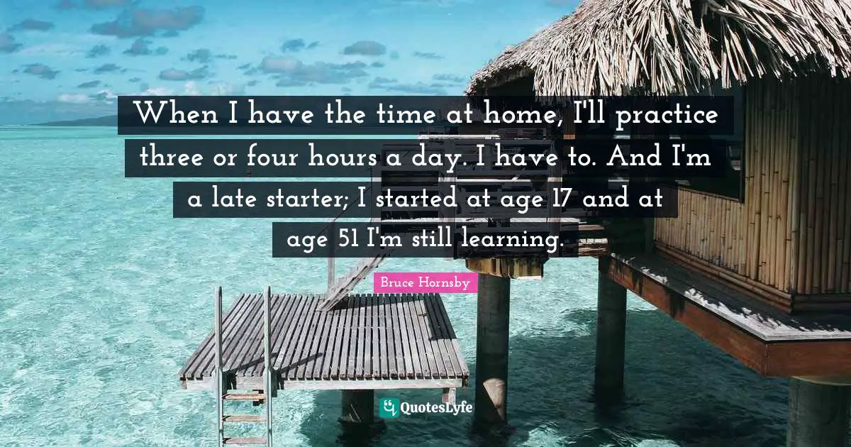 When I have the time at home, I'll practice three or four hours a day. I have to. And I'm a late starter; I started at age 17 and at age 51 I'm still learning.
