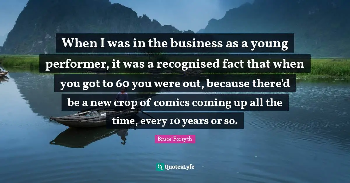 Bruce Forsyth Quotes: "When I was in the business as a young performer, it was a recognised fact that when you got to 60 you were out, because there'd be a new crop of comics coming up all the time, every 10 years or so."