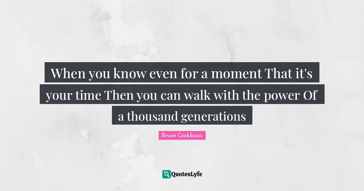 When you know even for a moment That it's your time Then you can walk with the power Of a thousand generations