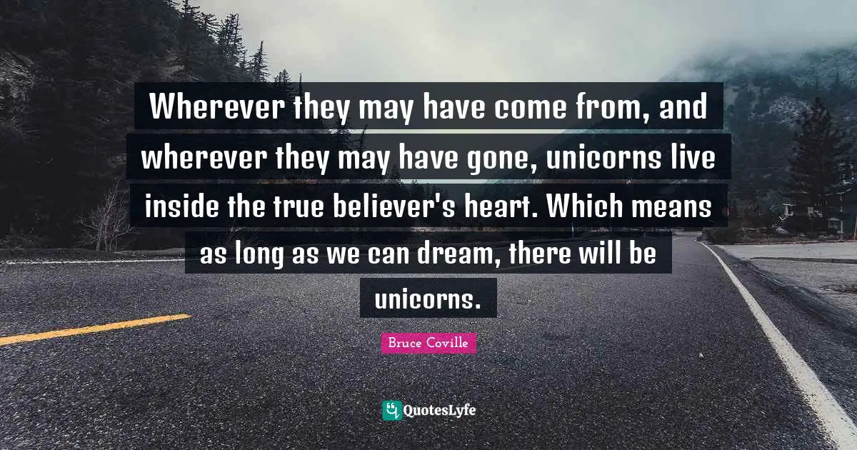 True Quotes: "Wherever they may have come from, and wherever they may have gone, unicorns live inside the true believer's heart. Which means as long as we can dream, there will be unicorns."