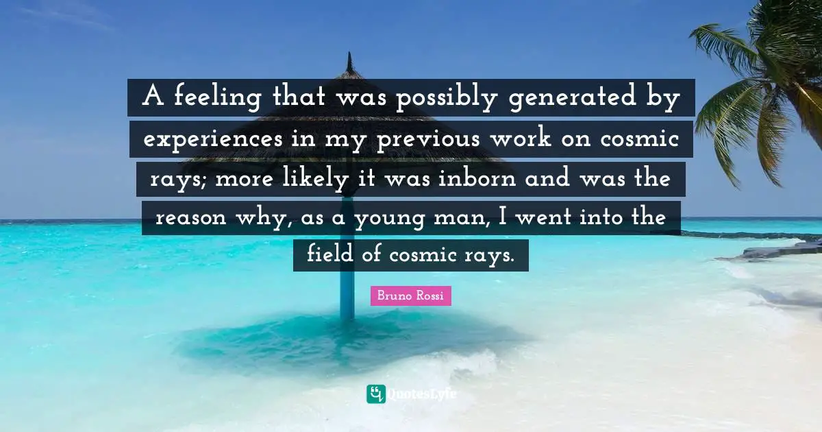 A feeling that was possibly generated by experiences in my previous work on cosmic rays; more likely it was inborn and was the reason why, as a young man, I went into the field of cosmic rays.