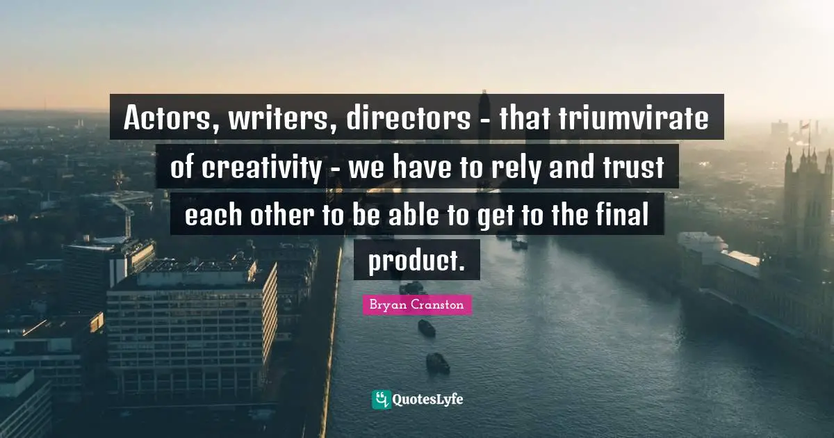 Actors, writers, directors - that triumvirate of creativity - we have to rely and trust each other to be able to get to the final product.