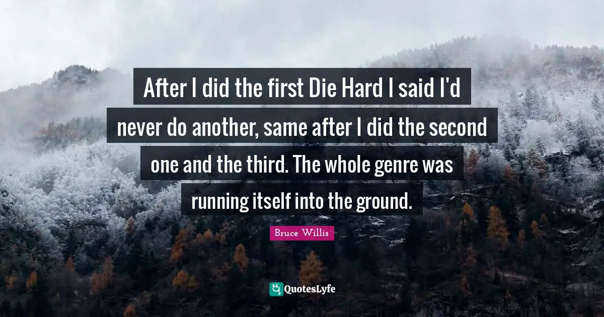 After I did the first Die Hard I said I'd never do another, same after I did the second one and the third. The whole genre was running itself into the ground.