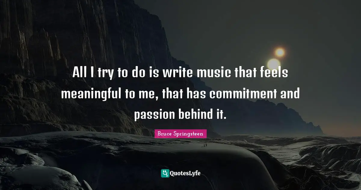 All I try to do is write music that feels meaningful to me, that has commitment and passion behind it.