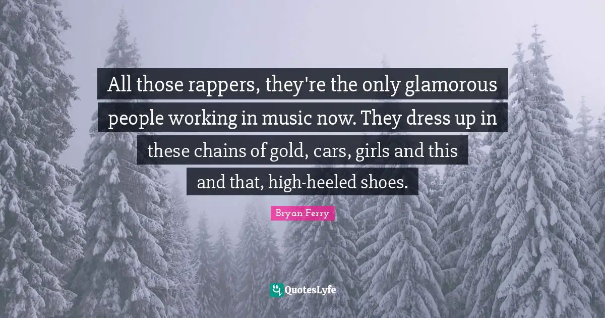 All those rappers, they're the only glamorous people working in music now. They dress up in these chains of gold, cars, girls and this and that, high-heeled shoes.