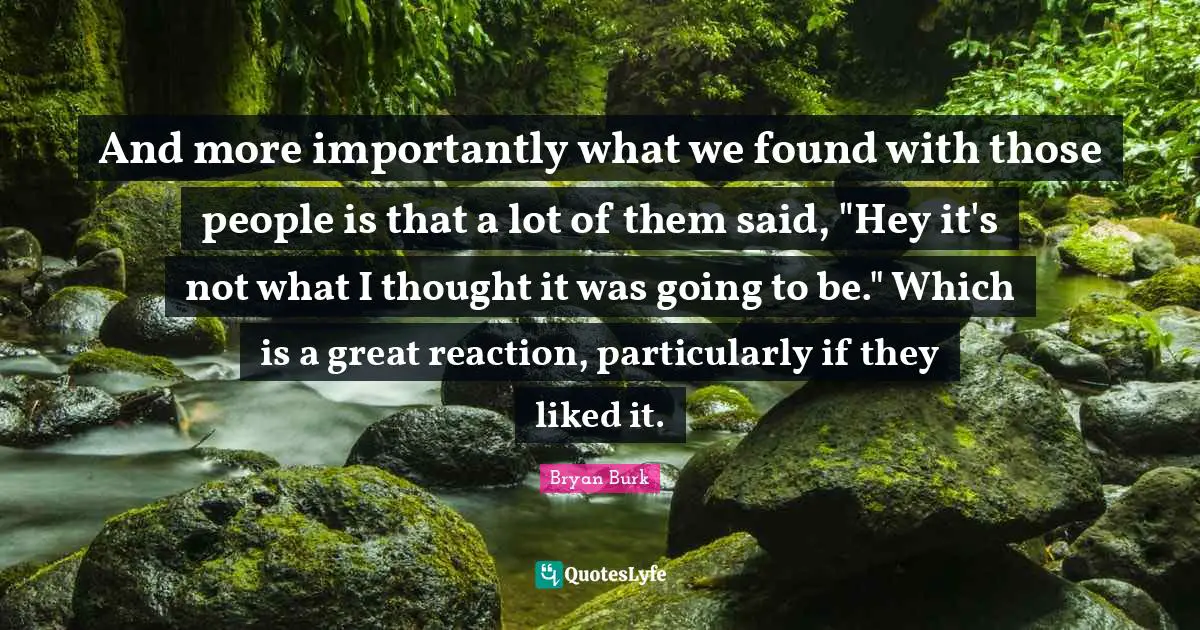 And more importantly what we found with those people is that a lot of them said, "Hey it's not what I thought it was going to be." Which is a great reaction, particularly if they liked it.
