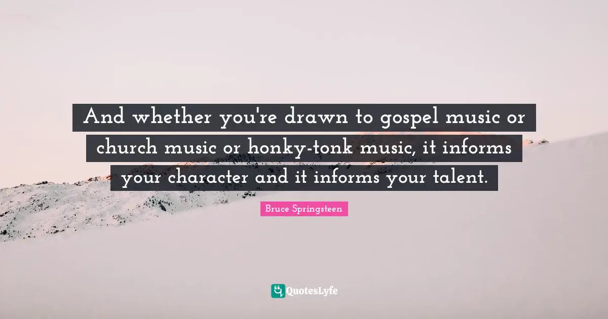 And whether you're drawn to gospel music or church music or honky-tonk music, it informs your character and it informs your talent.