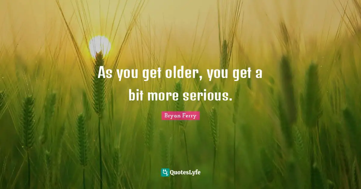 As you get older, you get a bit more serious.