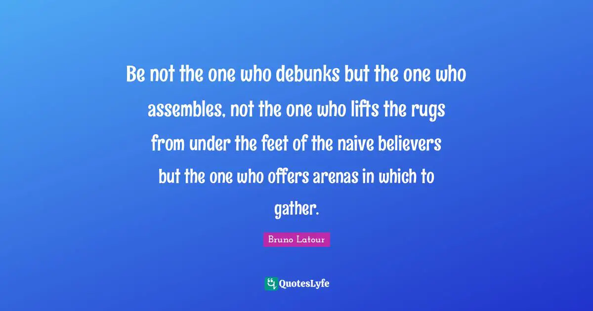 Be not the one who debunks but the one who assembles, not the one who lifts the rugs from under the feet of the naive believers but the one who offers arenas in which to gather.