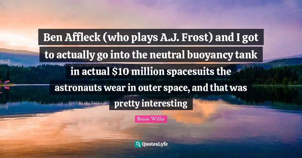 Frost Quotes: "Ben Affleck (who plays A.J. Frost) and I got to actually go into the neutral buoyancy tank in actual $10 million spacesuits the astronauts wear in outer space, and that was pretty interesting"