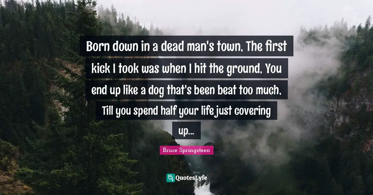 Born down in a dead man's town, The first kick I took was when I hit the ground, You end up like a dog that's been beat too much, Till you spend half your life just covering up...