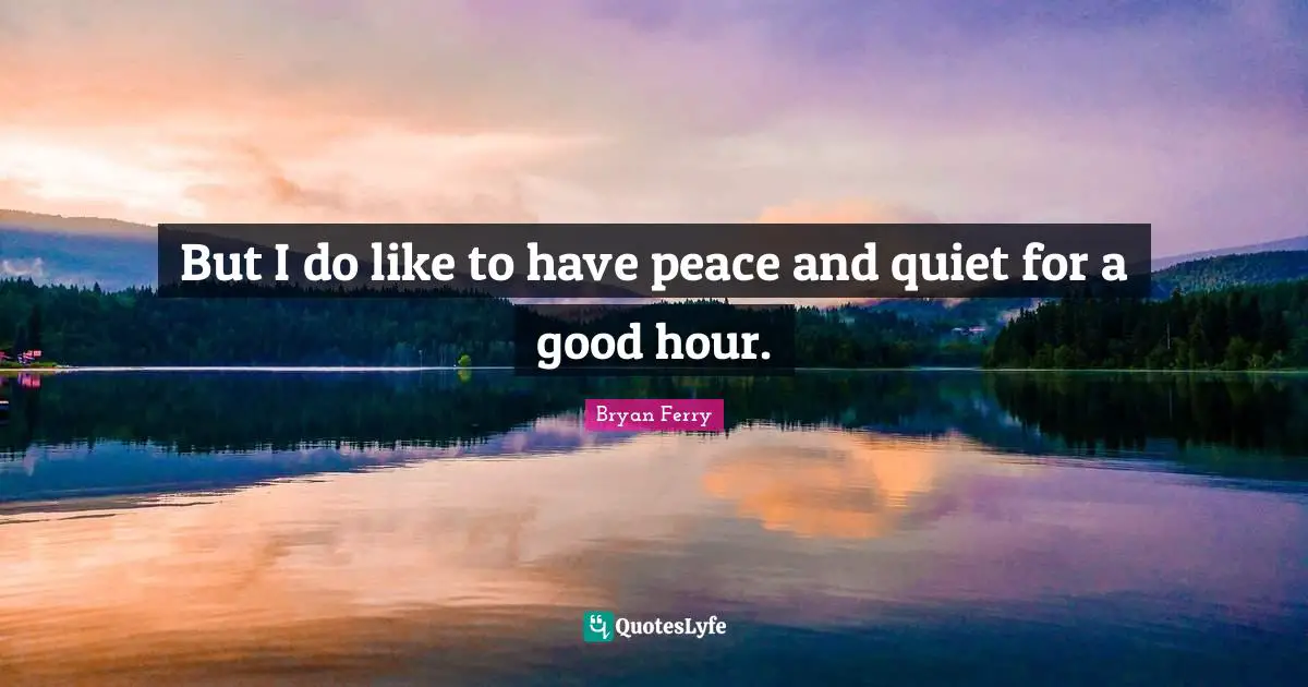 But I do like to have peace and quiet for a good hour.