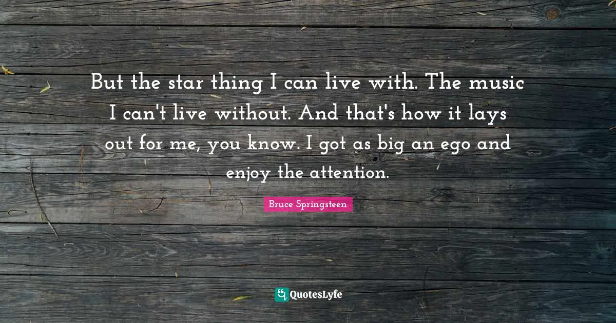 But the star thing I can live with. The music I can't live without. And that's how it lays out for me, you know. I got as big an ego and enjoy the attention.
