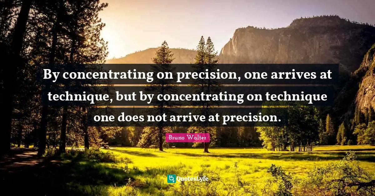 By concentrating on precision, one arrives at technique, but by concentrating on technique one does not arrive at precision.